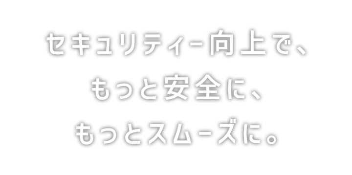 セキュリティー向上で、もっと安全に、もっとスムーズに。